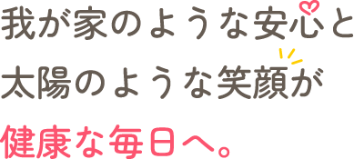 わが家のような安心と、太陽のような笑顔が、健康な毎日へ。